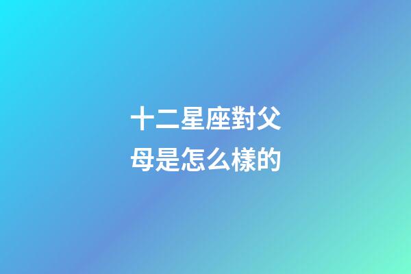 十二星座對父母是怎么樣的-第1張-星座運勢-玄機派