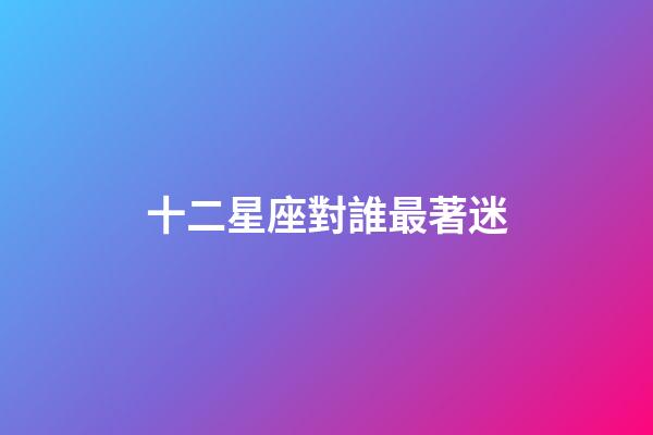 十二星座對誰最著迷-第1張-星座運勢-玄機派