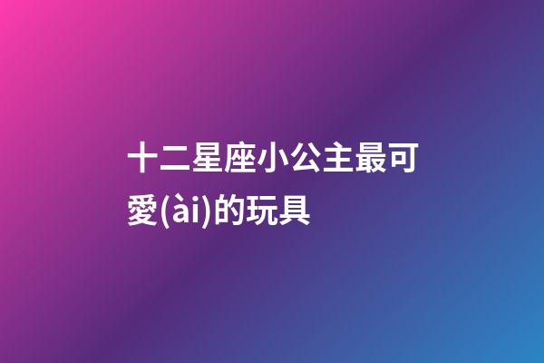 十二星座小公主最可愛(ài)的玩具-第1張-星座運(yùn)勢(shì)-玄機(jī)派