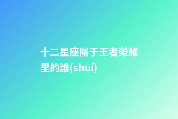 十二星座屬于王者榮耀里的誰(shuí)