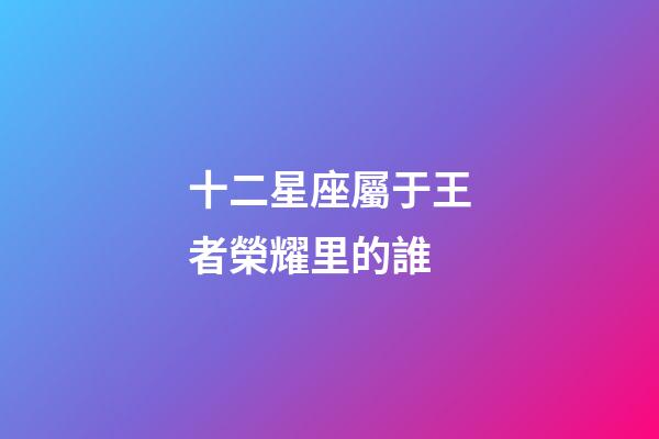 十二星座屬于王者榮耀里的誰