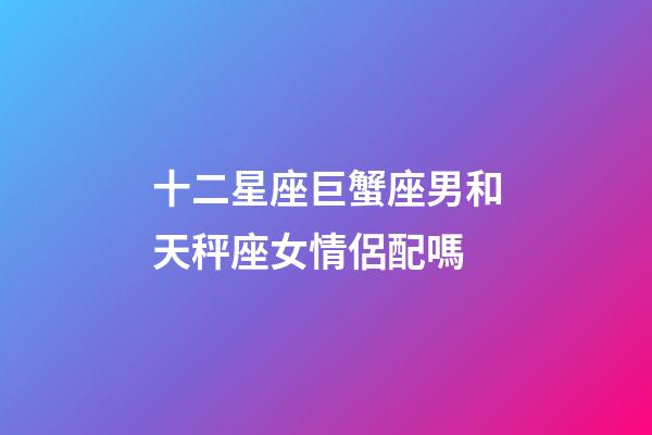 十二星座巨蟹座男和天秤座女情侶配嗎-第1張-星座運(yùn)勢(shì)-玄機(jī)派