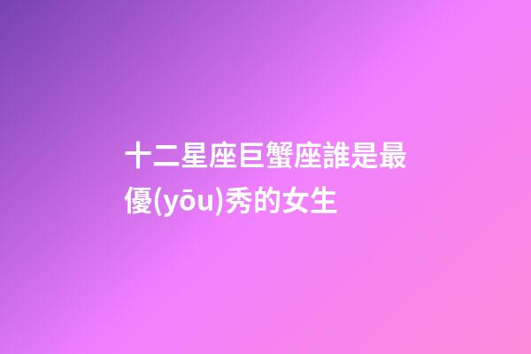 十二星座巨蟹座誰是最優(yōu)秀的女生-第1張-星座運(yùn)勢(shì)-玄機(jī)派