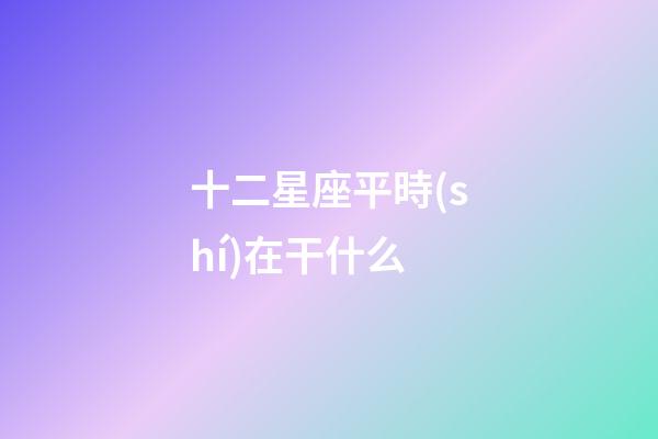 十二星座平時(shí)在干什么-第1張-星座運(yùn)勢(shì)-玄機(jī)派