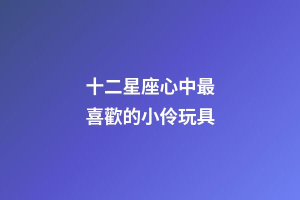 十二星座心中最喜歡的小伶玩具-第1張-星座運(yùn)勢(shì)-玄機(jī)派
