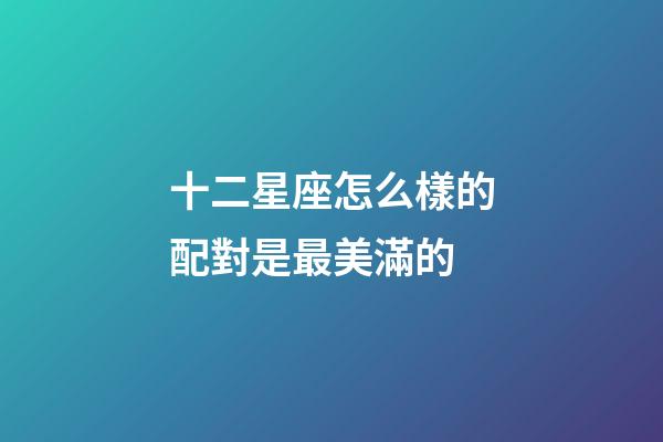 十二星座怎么樣的配對是最美滿的-第1張-星座運勢-玄機派