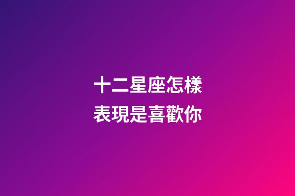 十二星座怎樣表現是喜歡你-第1張-星座運勢-玄機派
