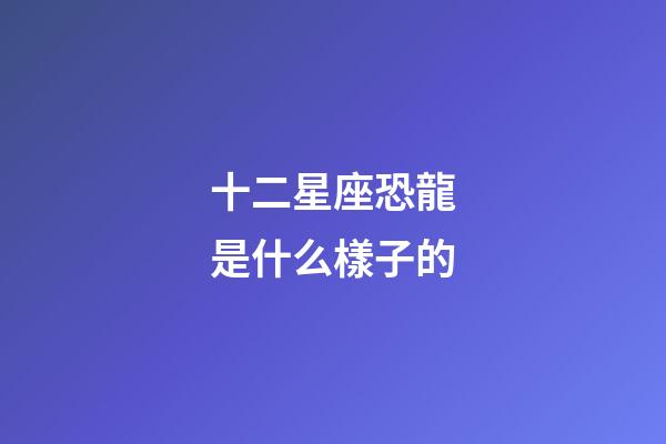十二星座恐龍是什么樣子的-第1張-星座運勢-玄機派