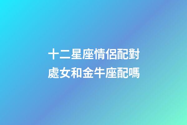 十二星座情侶配對處女和金牛座配嗎-第1張-星座運勢-玄機派