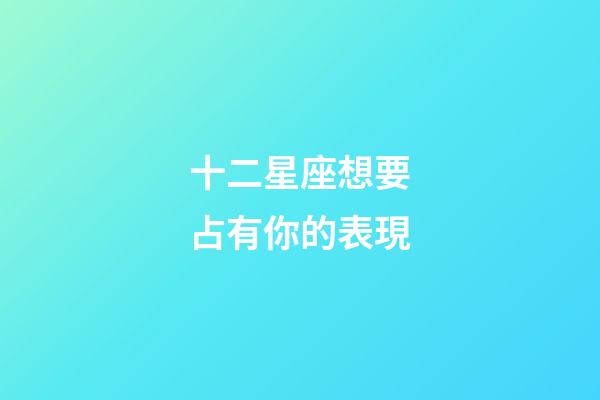 十二星座想要占有你的表現-第1張-星座運勢-玄機派