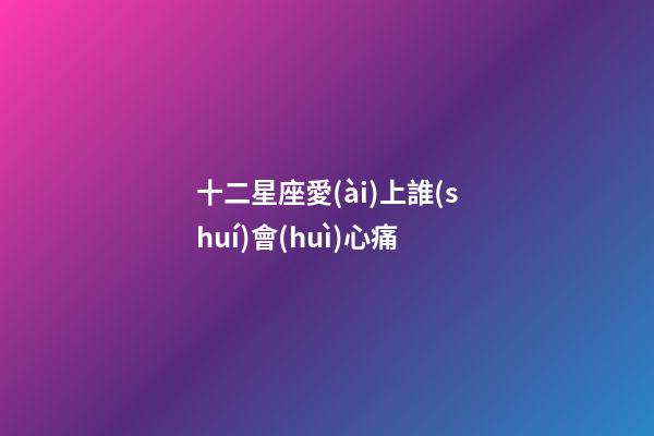 十二星座愛(ài)上誰(shuí)會(huì)心痛-第1張-星座運(yùn)勢(shì)-玄機(jī)派