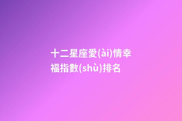 十二星座愛(ài)情幸福指數(shù)排名-第1張-星座運(yùn)勢(shì)-玄機(jī)派
