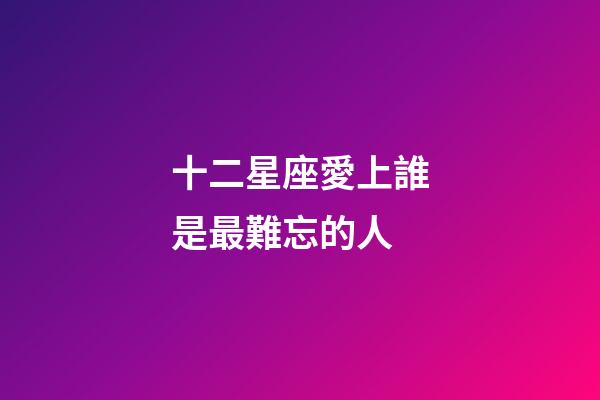 十二星座愛上誰是最難忘的人