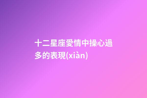 十二星座愛情中操心過多的表現(xiàn)-第1張-星座運勢-玄機派