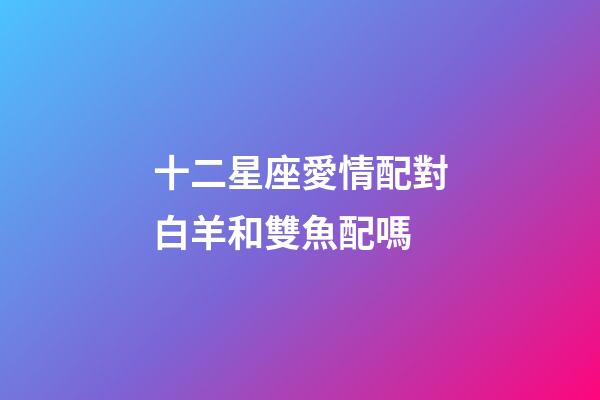十二星座愛情配對白羊和雙魚配嗎-第1張-星座運勢-玄機派