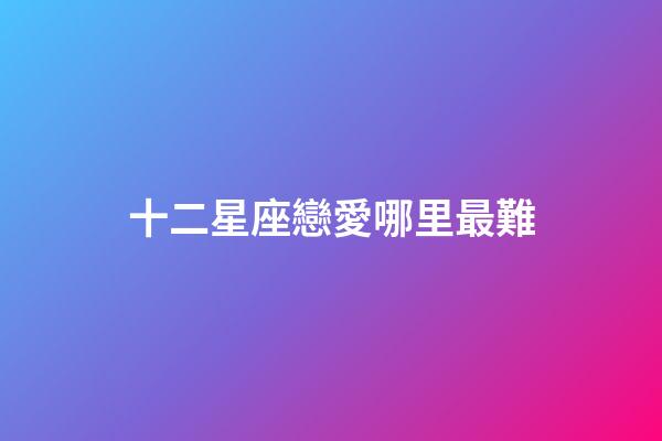 十二星座戀愛哪里最難-第1張-星座運勢-玄機派