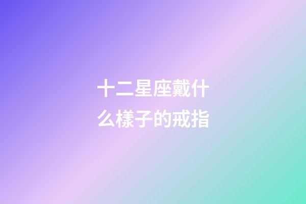 十二星座戴什么樣子的戒指-第1張-星座運勢-玄機派