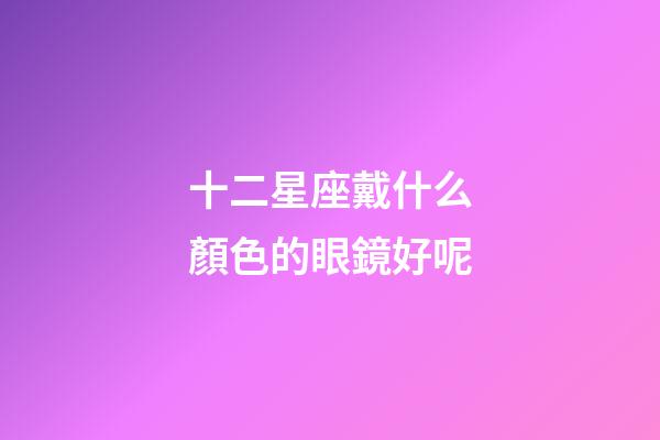 十二星座戴什么顏色的眼鏡好呢-第1張-星座運(yùn)勢(shì)-玄機(jī)派