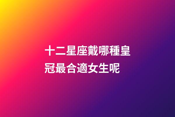 十二星座戴哪種皇冠最合適女生呢-第1張-星座運(yùn)勢-玄機(jī)派