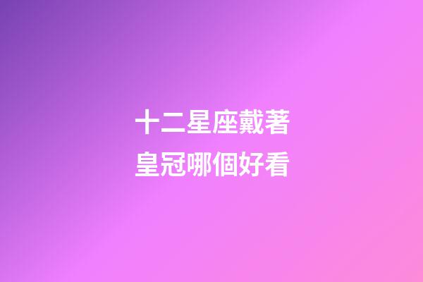 十二星座戴著皇冠哪個好看-第1張-星座運勢-玄機派