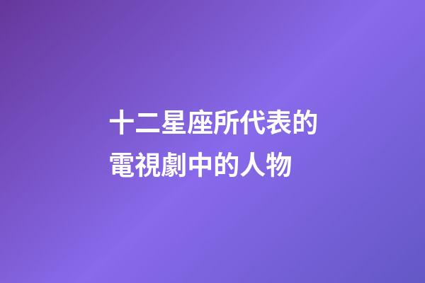 十二星座所代表的電視劇中的人物-第1張-星座運勢-玄機派