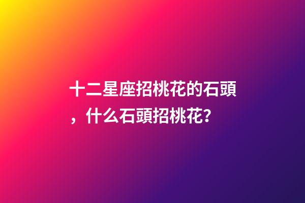 十二星座招桃花的石頭，什么石頭招桃花？