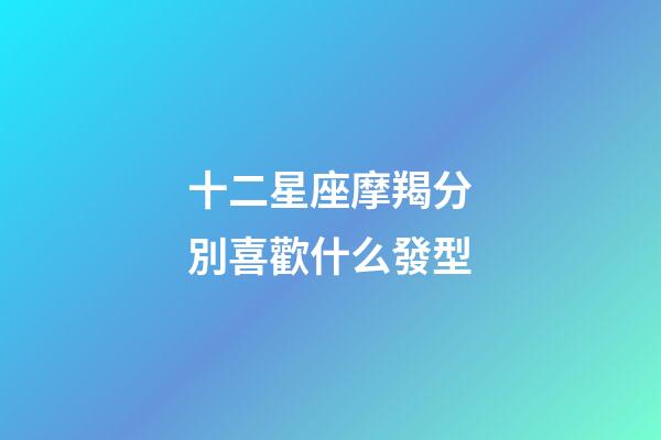 十二星座摩羯分別喜歡什么發型-第1張-星座運勢-玄機派