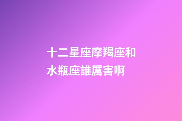 十二星座摩羯座和水瓶座誰厲害啊-第1張-星座運勢-玄機派