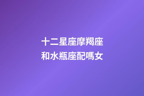 十二星座摩羯座和水瓶座配嗎女-第1張-星座運勢-玄機派