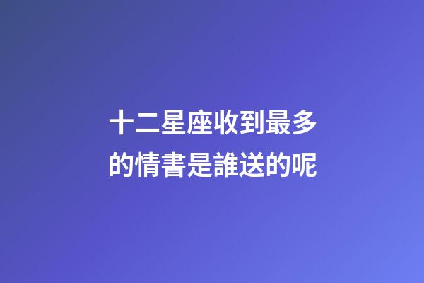十二星座收到最多的情書是誰送的呢-第1張-星座運勢-玄機派