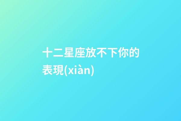 十二星座放不下你的表現(xiàn)-第1張-星座運勢-玄機派