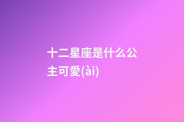 十二星座是什么公主可愛(ài)-第1張-星座運(yùn)勢(shì)-玄機(jī)派