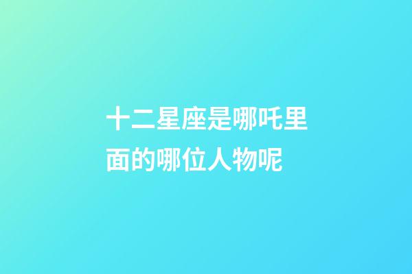 十二星座是哪吒里面的哪位人物呢-第1張-星座運勢-玄機派