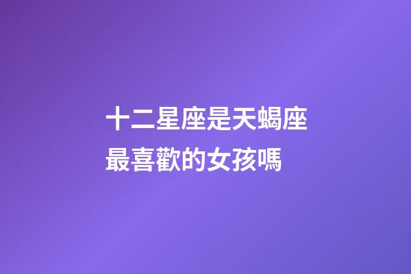 十二星座是天蝎座最喜歡的女孩嗎-第1張-星座運勢-玄機派