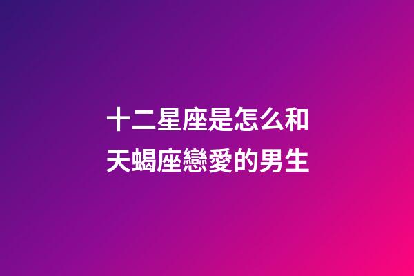 十二星座是怎么和天蝎座戀愛的男生-第1張-星座運勢-玄機派