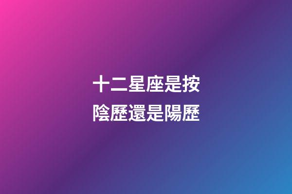 十二星座是按陰歷還是陽歷（十二星座最詳細的性格和日期）-第1張-星座運勢-玄機派