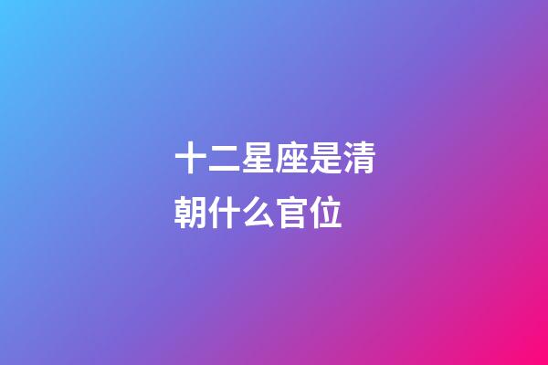 十二星座是清朝什么官位-第1張-星座運勢-玄機派