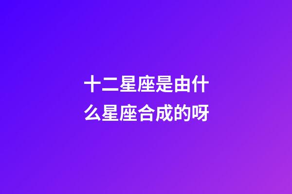 十二星座是由什么星座合成的呀-第1張-星座運勢-玄機派