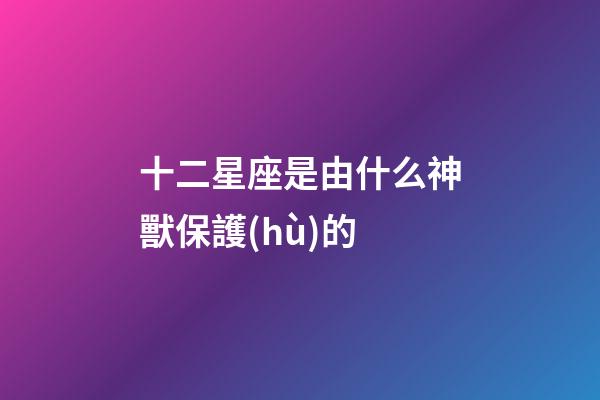 十二星座是由什么神獸保護(hù)的-第1張-星座運(yùn)勢(shì)-玄機(jī)派