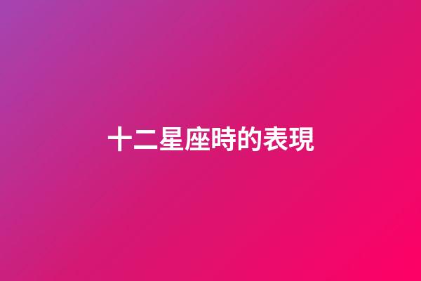 十二星座時的表現-第1張-星座運勢-玄機派