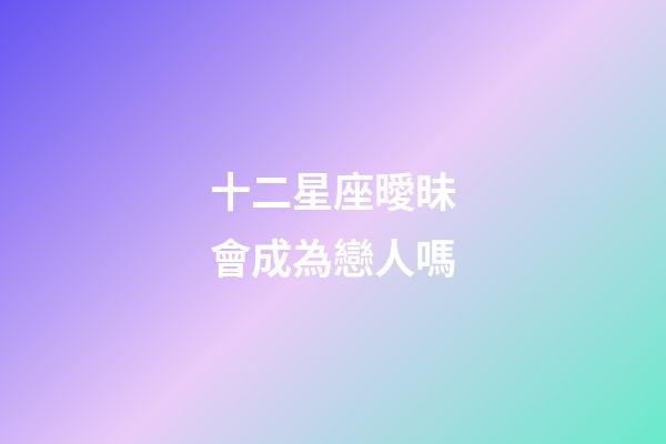 十二星座曖昧會成為戀人嗎-第1張-星座運勢-玄機派