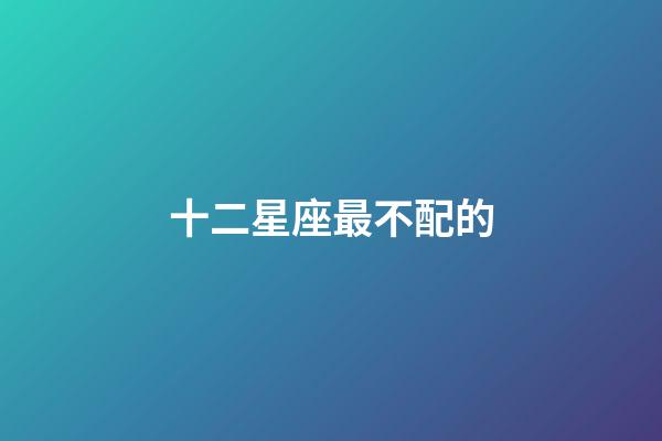 十二星座最不配的-第1張-星座運勢-玄機派