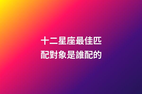 十二星座最佳匹配對象是誰配的-第1張-星座運勢-玄機派