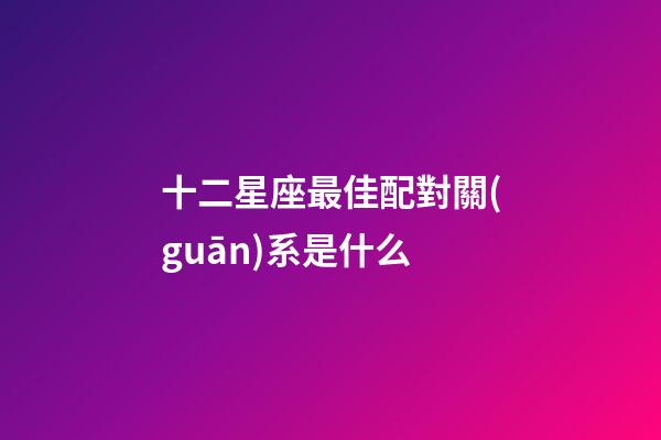 十二星座最佳配對關(guān)系是什么-第1張-星座運勢-玄機(jī)派