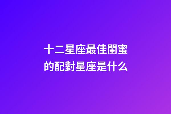 十二星座最佳閨蜜的配對星座是什么-第1張-星座運勢-玄機派
