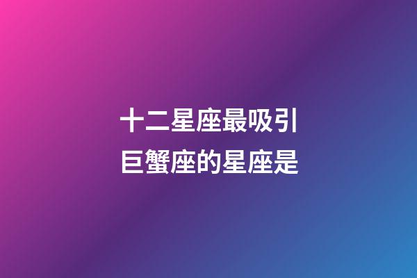 十二星座最吸引巨蟹座的星座是-第1張-星座運勢-玄機派