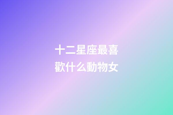 十二星座最喜歡什么動物女