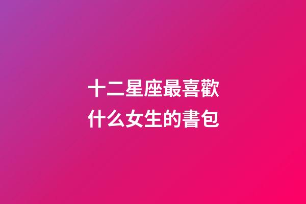十二星座最喜歡什么女生的書包-第1張-星座運勢-玄機派