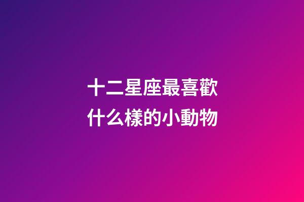 十二星座最喜歡什么樣的小動物-第1張-星座運勢-玄機派