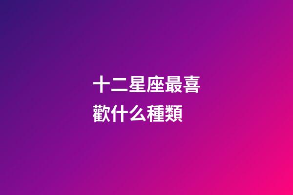 十二星座最喜歡什么種類-第1張-星座運勢-玄機派